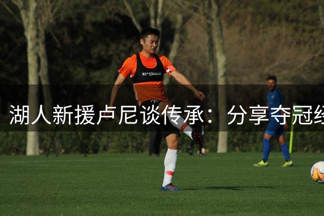 湖人新援卢尼谈传承：分享夺冠经验与学习新生代并重
