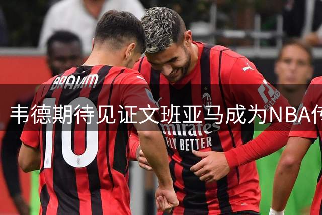 韦德期待见证文班亚马成为NBA传奇巨星
